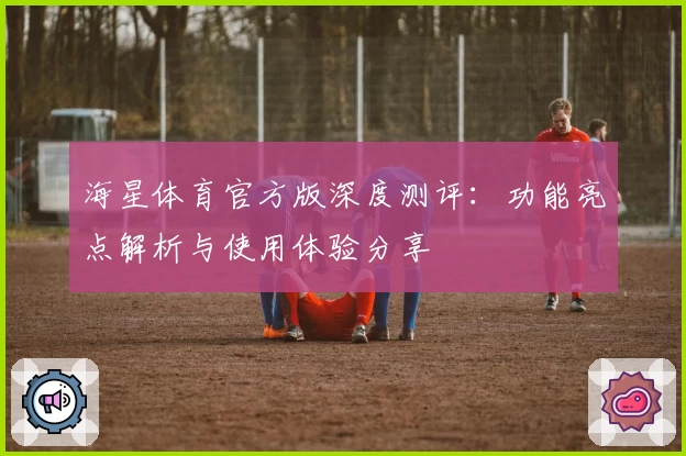 海星体育官方版深度测评：功能亮点解析与使用体验分享