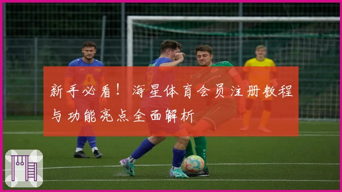 新手必看！海星体育会员注册教程与功能亮点全面解析