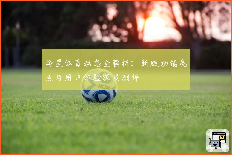 海星体育动态全解析：新版功能亮点与用户体验深度测评