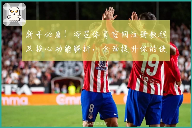 新手必看！海星体育官网注册教程及核心功能解析，全面提升你的使用体验