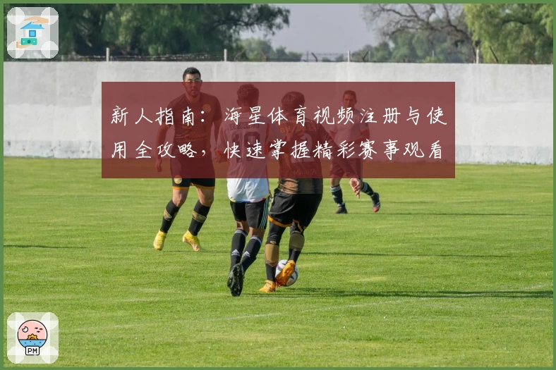 新人指南:海星体育视频注册与使用全攻略,快速掌握精彩赛事观看方法