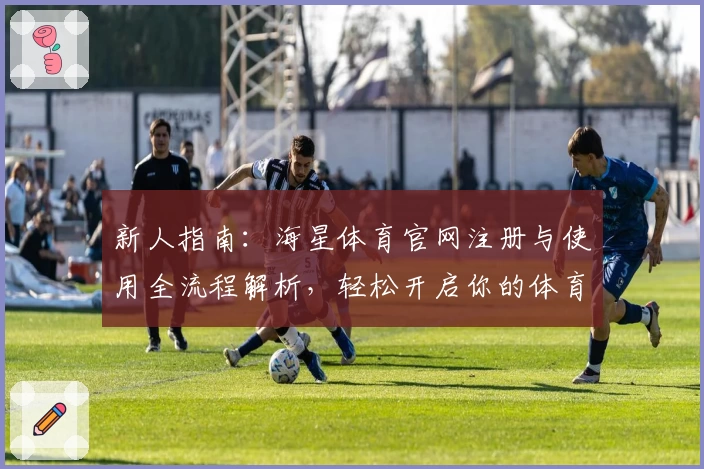 新人指南：海星体育官网注册与使用全流程解析，轻松开启你的体育之旅