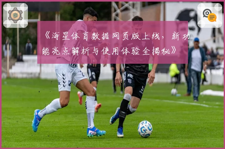 《海星体育数据网页版上线,新功能亮点解析与使用体验全揭秘》