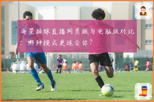 海星排球直播网页版与电脑版对比：哪种模式更适合你？