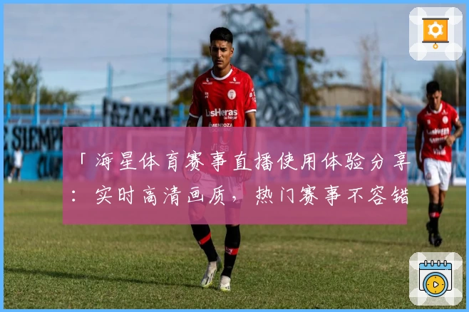 「海星体育赛事直播使用体验分享：实时高清画质，热门赛事不容错过」