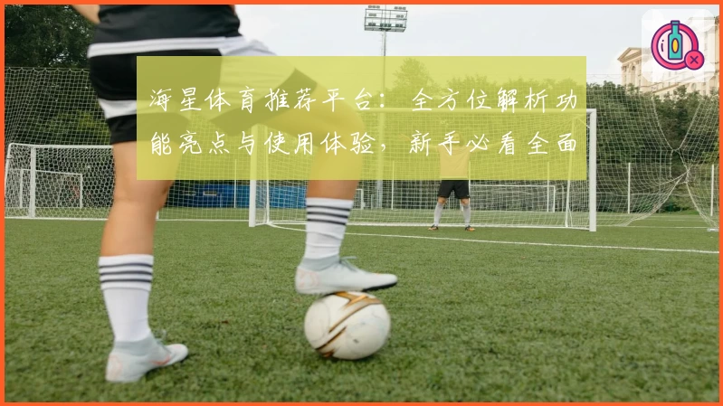 海星体育推荐平台：全方位解析功能亮点与使用体验，新手必看全面指南