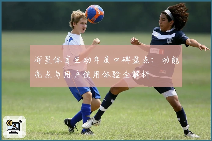 海星体育互动年度口碑盘点：功能亮点与用户使用体验全解析