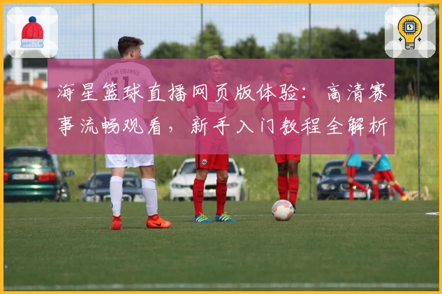 海星篮球直播网页版体验：高清赛事流畅观看，新手入门教程全解析