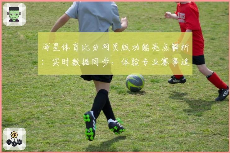 海星体育比分网页版功能亮点解析:实时数据同步,体验专业赛事追踪