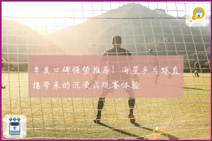 年度口碑强势推荐!海星乒乓球直播带来的沉浸式观赛体验