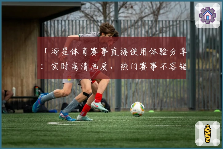 「海星体育赛事直播使用体验分享：实时高清画质，热门赛事不容错过」