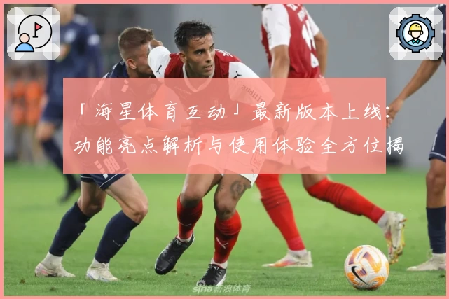 「海星体育互动」最新版本上线：功能亮点解析与使用体验全方位揭秘