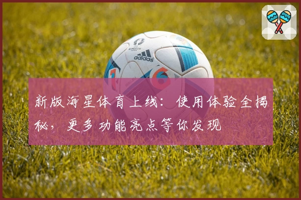 新版海星体育上线：使用体验全揭秘，更多功能亮点等你发现