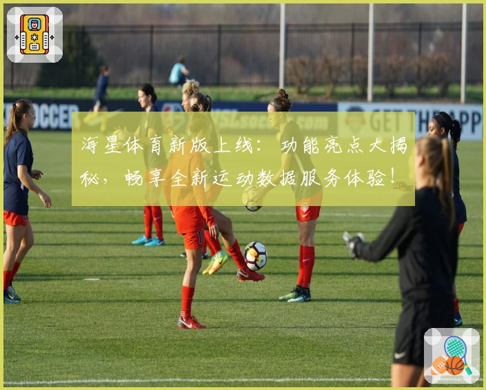 海星体育新版上线：功能亮点大揭秘，畅享全新运动数据服务体验！