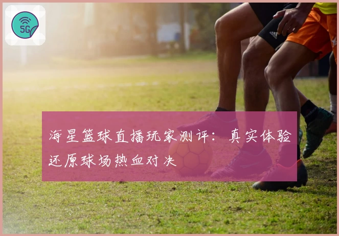海星篮球直播玩家测评：真实体验还原球场热血对决