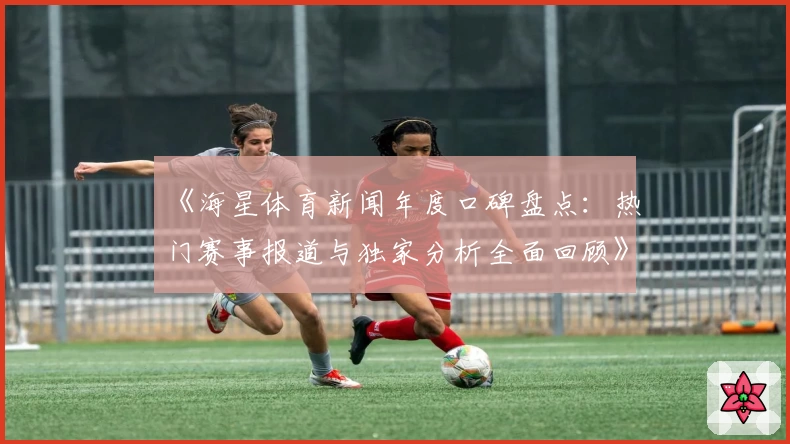 《海星体育新闻年度口碑盘点：热门赛事报道与独家分析全面回顾》