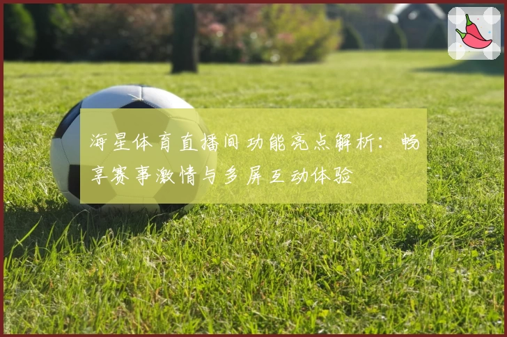 海星体育直播间功能亮点解析：畅享赛事激情与多屏互动体验