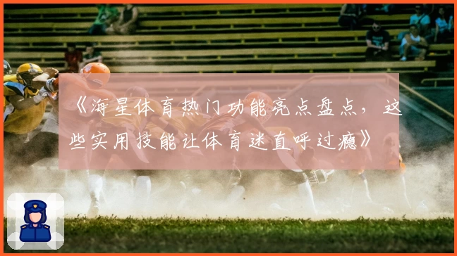 《海星体育热门功能亮点盘点，这些实用技能让体育迷直呼过瘾》