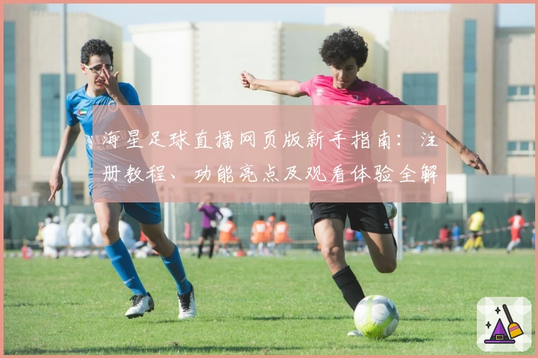 海星足球直播网页版新手指南：注册教程、功能亮点及观看体验全解析